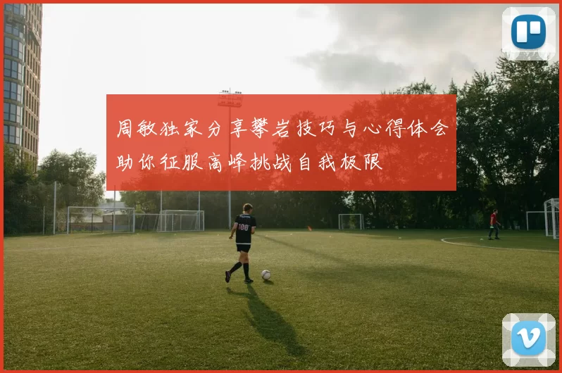 周敏独家分享攀岩技巧与心得体会助你征服高峰挑战自我极限