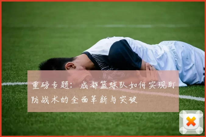 重磅专题：成都篮球队如何实现盯防战术的全面革新与突破