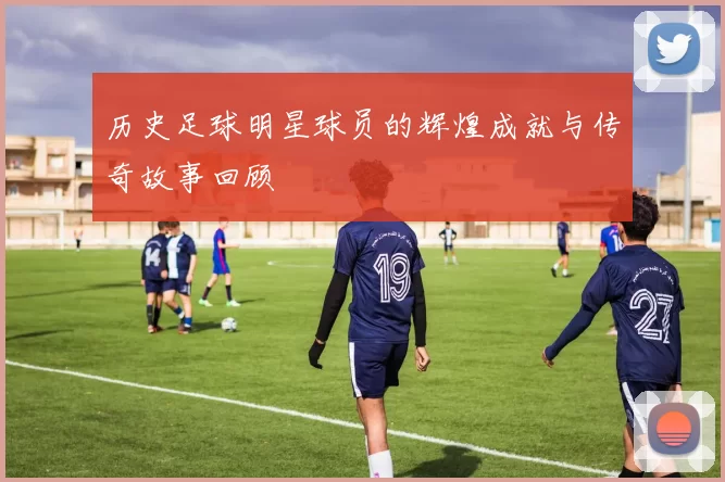 历史足球明星球员的辉煌成就与传奇故事回顾