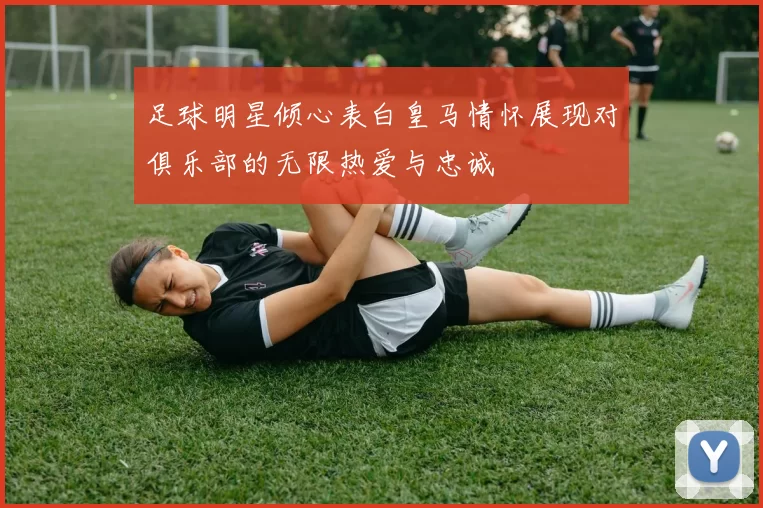 足球明星倾心表白皇马情怀展现对俱乐部的无限热爱与忠诚