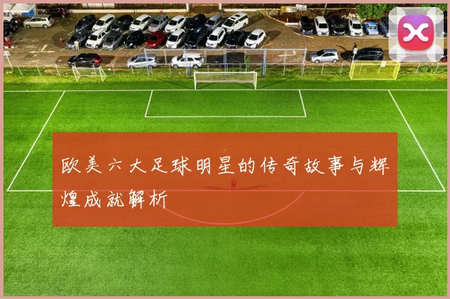 欧美六大足球明星的传奇故事与辉煌成就解析