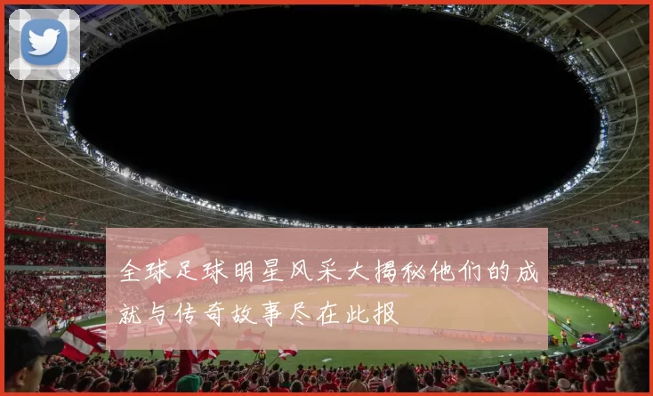 全球足球明星风采大揭秘他们的成就与传奇故事尽在此报