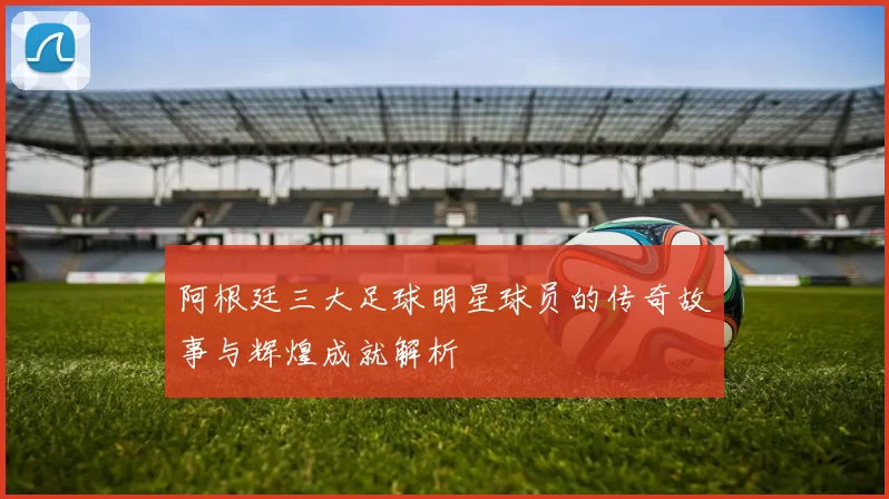 阿根廷三大足球明星球员的传奇故事与辉煌成就解析