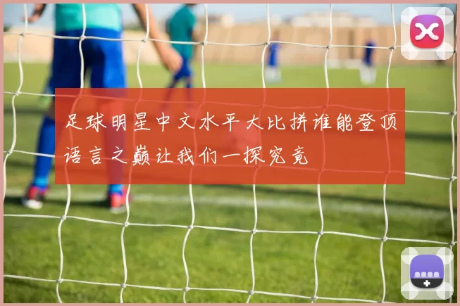 足球明星中文水平大比拼谁能登顶语言之巅让我们一探究竟