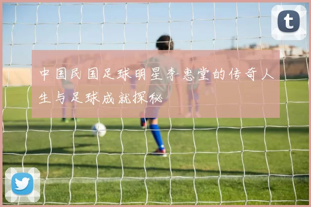 中国民国足球明星李惠堂的传奇人生与足球成就探秘