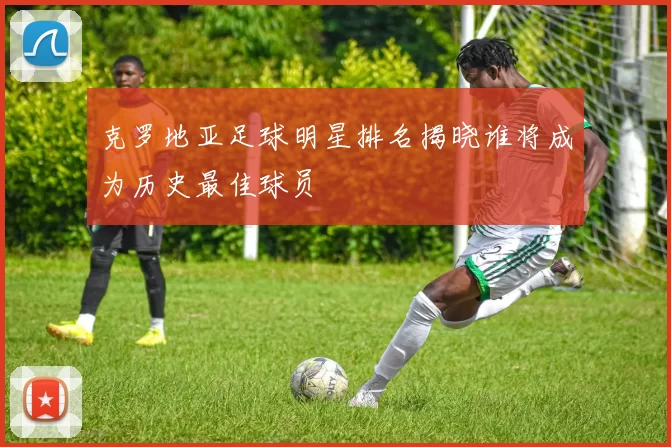 克罗地亚足球明星排名揭晓谁将成为历史最佳球员