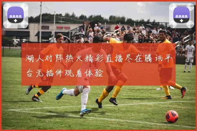 湖人对阵热火精彩直播尽在腾讯平台无插件观看体验
