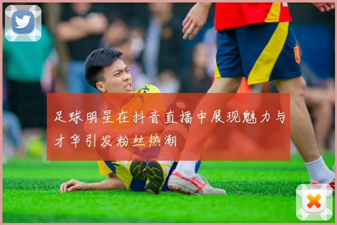 足球明星在抖音直播中展现魅力与才华引发粉丝热潮
