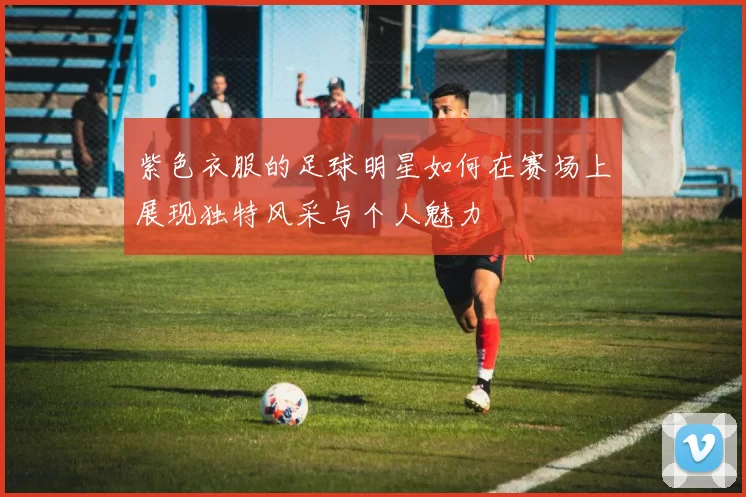 紫色衣服的足球明星如何在赛场上展现独特风采与个人魅力