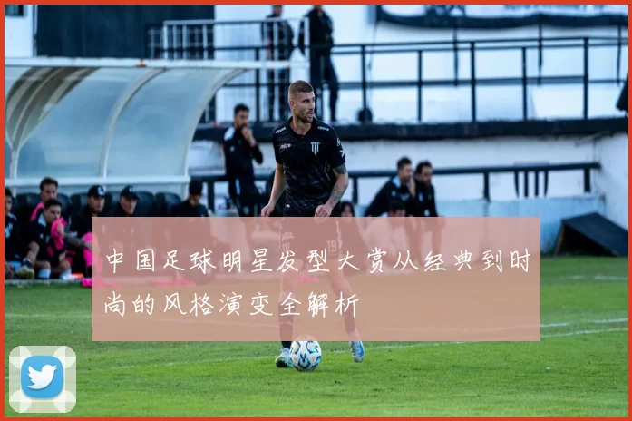 中国足球明星发型大赏从经典到时尚的风格演变全解析