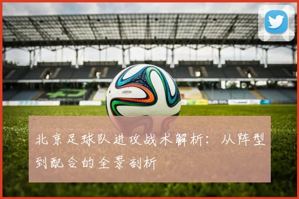 北京足球队进攻战术解析：从阵型到配合的全景剖析