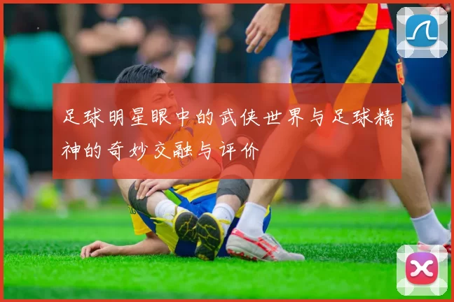 足球明星眼中的武侠世界与足球精神的奇妙交融与评价