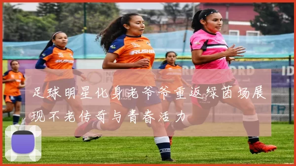 足球明星化身老爷爷重返绿茵场展现不老传奇与青春活力