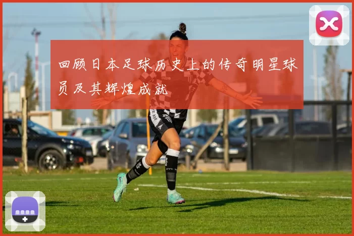 回顾日本足球历史上的传奇明星球员及其辉煌成就