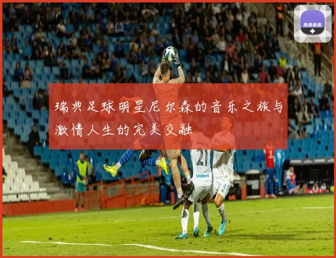 瑞典足球明星尼尔森的音乐之旅与激情人生的完美交融