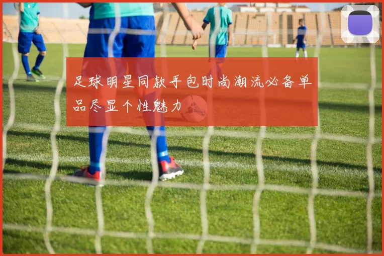 足球明星同款手包时尚潮流必备单品尽显个性魅力
