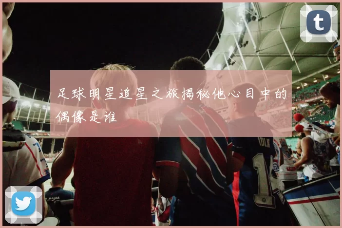 足球明星追星之旅揭秘他心目中的偶像是谁
