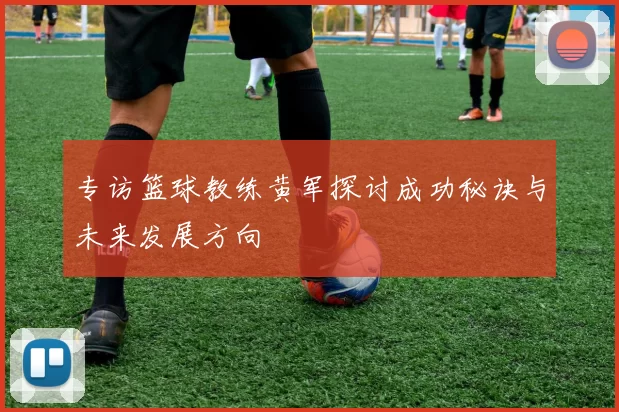 专访篮球教练黄军探讨成功秘诀与未来发展方向