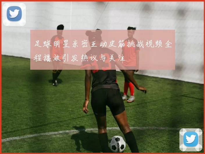 足球明星亲密互动皮筋挑战视频全程播放引发热议与关注