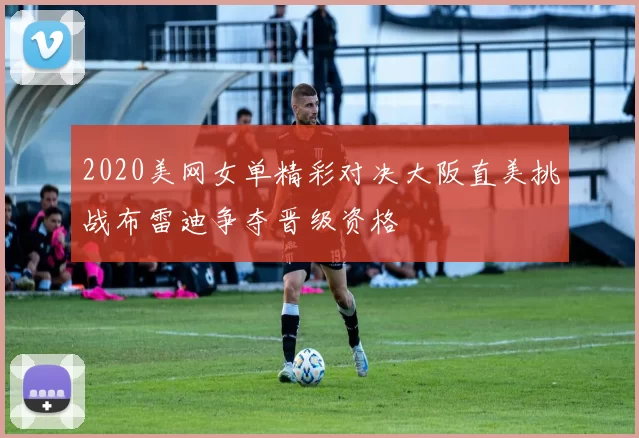 2020美网女单精彩对决大阪直美挑战布雷迪争夺晋级资格