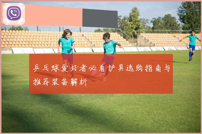 乒乓球爱好者必看护具选购指南与推荐装备解析
