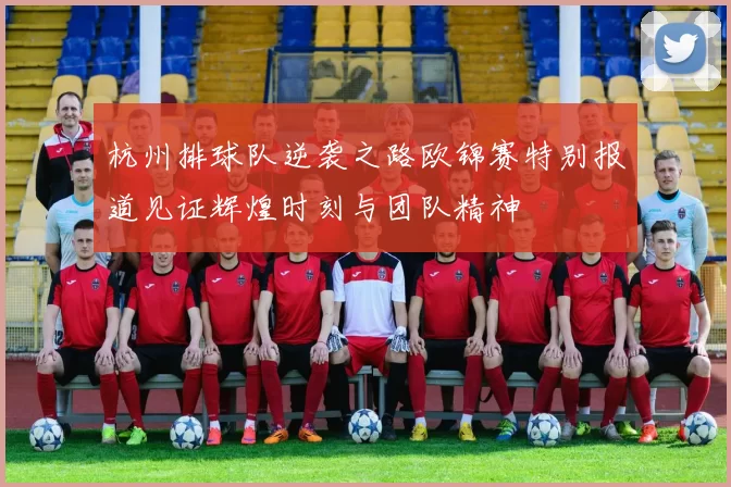 杭州排球队逆袭之路欧锦赛特别报道见证辉煌时刻与团队精神