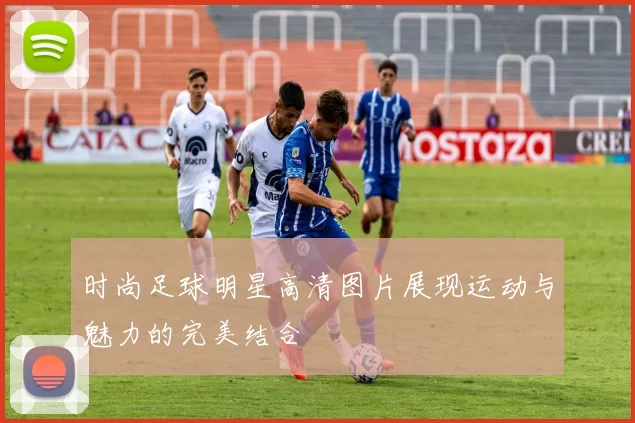 时尚足球明星高清图片展现运动与魅力的完美结合