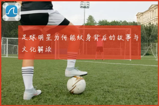 足球明星为何能纹身背后的故事与文化解读