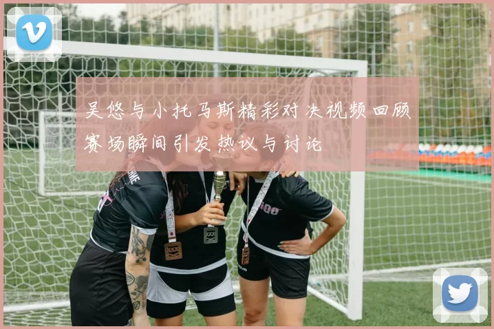 吴悠与小托马斯精彩对决视频回顾赛场瞬间引发热议与讨论