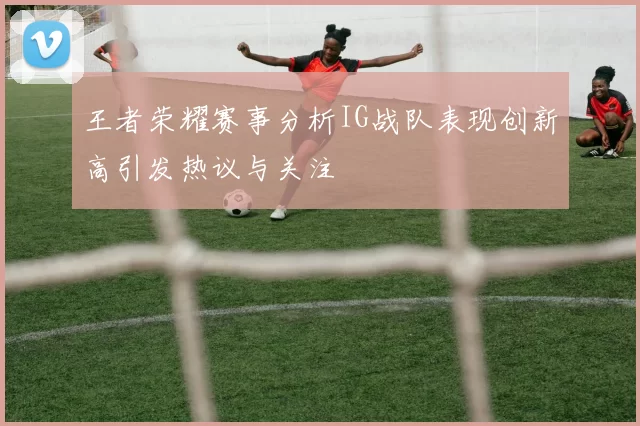 王者荣耀赛事分析IG战队表现创新高引发热议与关注