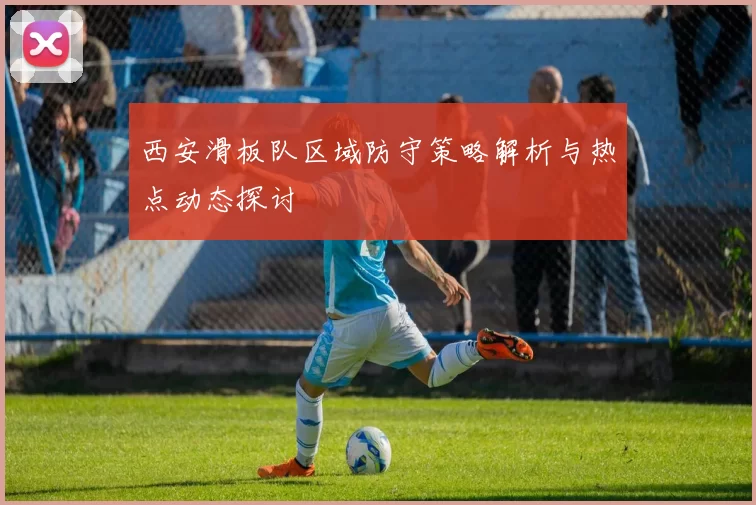 西安滑板队区域防守策略解析与热点动态探讨