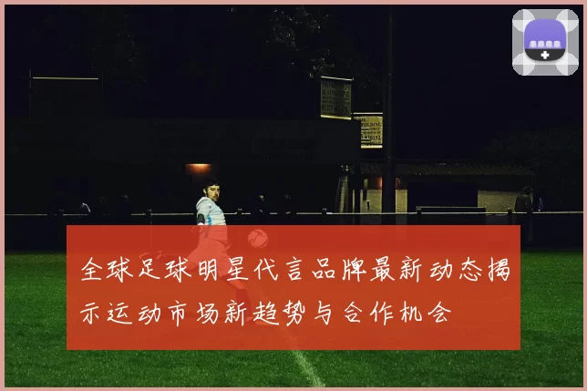 全球足球明星代言品牌最新动态揭示运动市场新趋势与合作机会