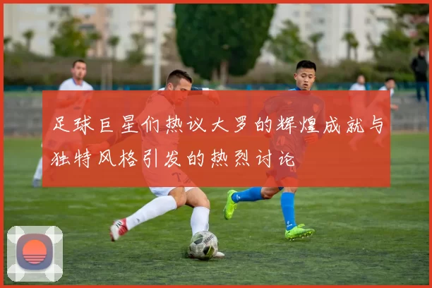 足球巨星们热议大罗的辉煌成就与独特风格引发的热烈讨论