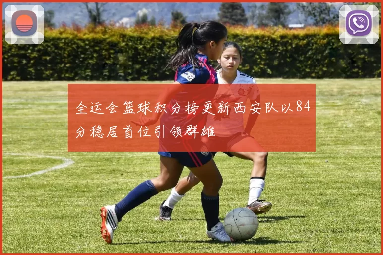 全运会篮球积分榜更新西安队以84分稳居首位引领群雄