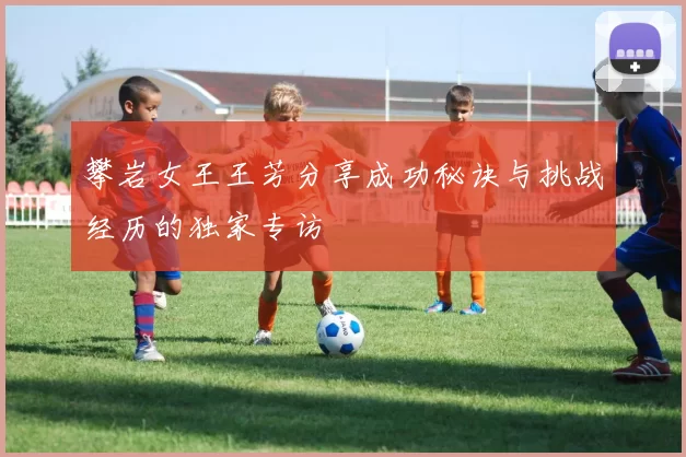 攀岩女王王芳分享成功秘诀与挑战经历的独家专访