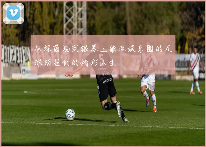 从绿茵场到银幕上能混娱乐圈的足球明星们的精彩人生