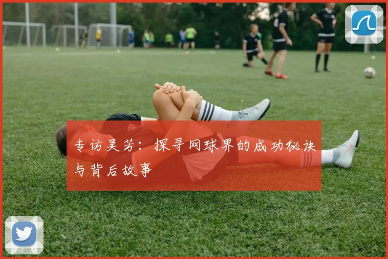 专访吴芳：探寻网球界的成功秘诀与背后故事