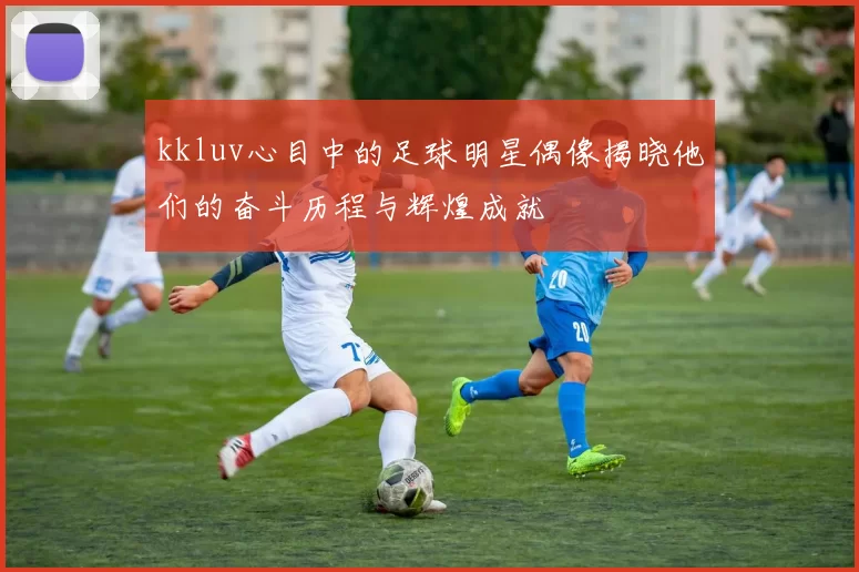 kkluv心目中的足球明星偶像揭晓他们的奋斗历程与辉煌成就