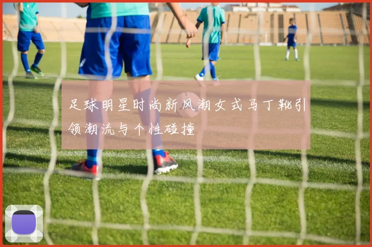 足球明星时尚新风潮女式马丁靴引领潮流与个性碰撞