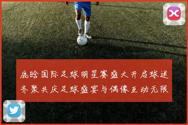 鹿晗国际足球明星赛盛大开启球迷齐聚共庆足球盛宴与偶像互动无限乐趣