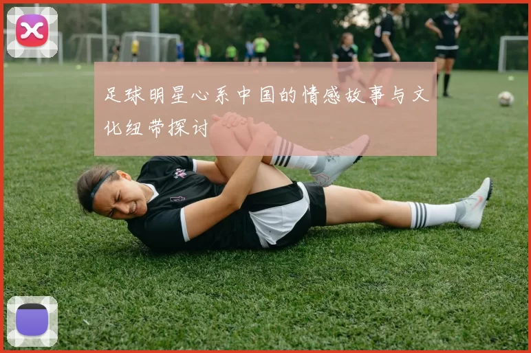 足球明星心系中国的情感故事与文化纽带探讨