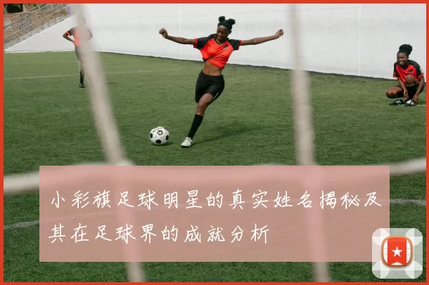 小彩旗足球明星的真实姓名揭秘及其在足球界的成就分析