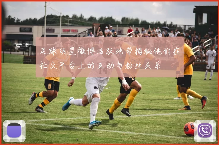 足球明星微博活跃地带揭秘他们在社交平台上的互动与粉丝关系