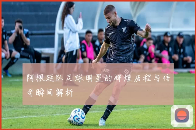 阿根廷队足球明星的辉煌历程与传奇瞬间解析