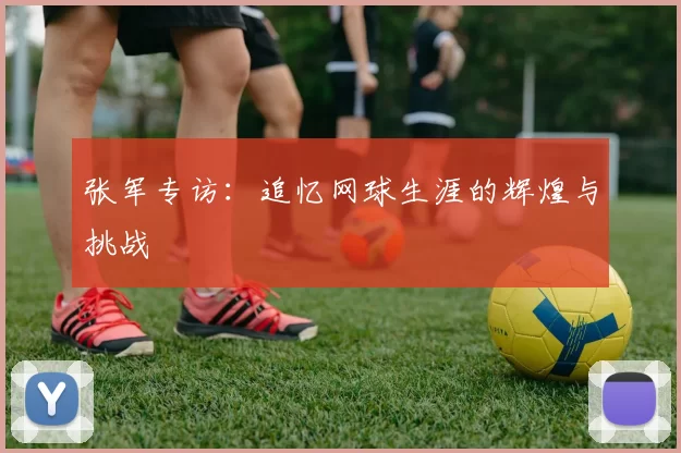 张军专访：追忆网球生涯的辉煌与挑战