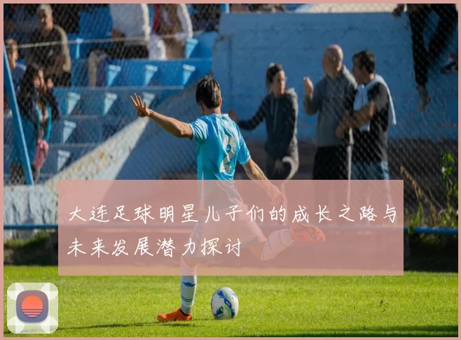 大连足球明星儿子们的成长之路与未来发展潜力探讨