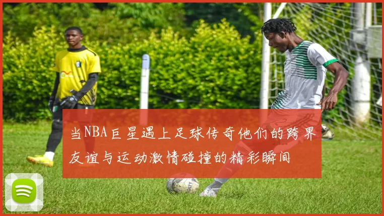 当NBA巨星遇上足球传奇他们的跨界友谊与运动激情碰撞的精彩瞬间