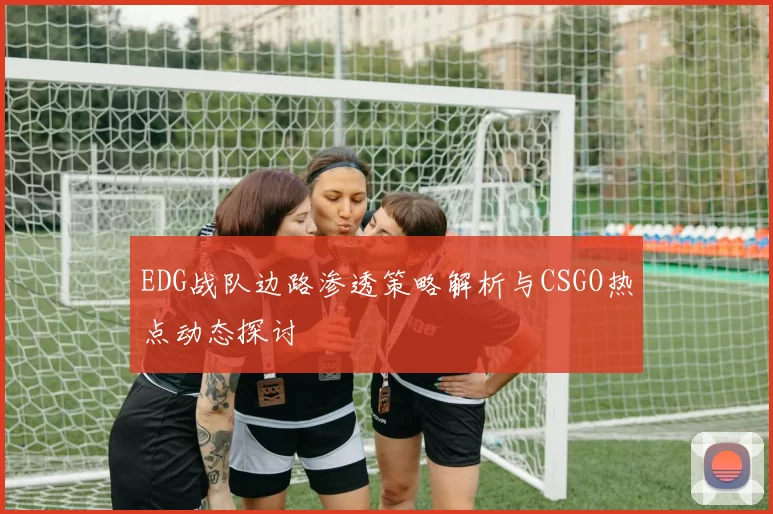EDG战队边路渗透策略解析与CSGO热点动态探讨