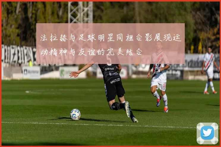 法拉赫与足球明星同框合影展现运动精神与友谊的完美结合