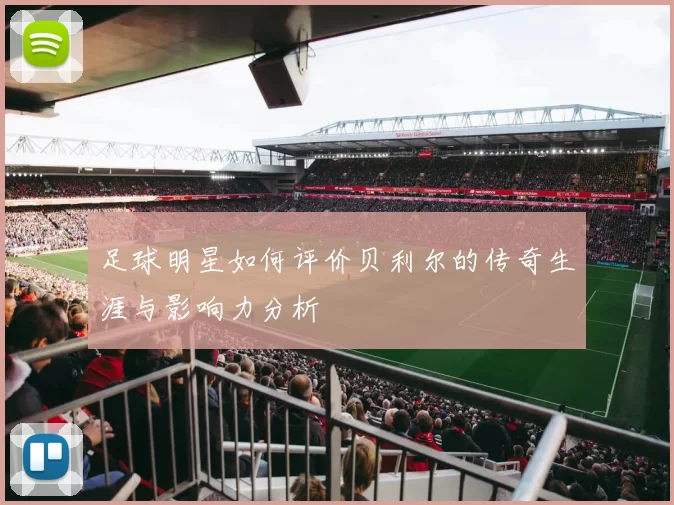 足球明星如何评价贝利尔的传奇生涯与影响力分析